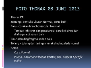 FOTO THORAX 08 JUNI 2013
Thorax PA
Jantung : bentuk / ukuran Normal, aorta baik
Paru : corakan branchovascular Normal
Tampak infilstrat dan parakardial paru kiri sinus dan
diafragma di kanan baik
Sinus dan diagfragma kanan baik
Tulang – tulang dan jaringan lunak dinding dada nomal
Kesan :
Cor : Normal
Pulmo : pneumonia lobaris sinistra, DD : process Specific
active
 
