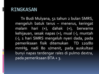 RINGKASAN
Tn Budi Mulyana, 51 tahun 2 bulan SMRS,
mengeluh batuk terus – menerus, keringat
malam hari (+), dahak (+), berwarna
kehijauan, sesak napas (+), mual (-), muntah
(-), 1 hari SMRS mengeluh nyeri dada, pada
pemeriksaan fisik ditemukan TD 120/80
mmHg, nadi 80 x/menit, pada auskultasi
bunyi napas terdengar rales di pulmo dextra,
pada pemeriksaan BTA + 3.
 
