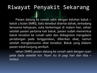 Riwayat Penyakit Sekarang
Pasien datang ke rumah sakit dengan keluhan batuk –
batuk 2 bulan SMRS, batu tersebut disertai dahak, terkadang
berwarna kehijauan, suka berkeringat di malam hari, sehari
setelah pasien pertama kali batuk, pasien sudah memeriksa
batuk tersebut ke rumah sakit dan didiagnosis mengalami
peradangan pada tenggorokan, diberikan obat, namun
setelah mengkonsumsi obat tersebut. Batuk yang dialami
pasien tiduk kunjung sembuh.
sehari SMRS pasien datang ke rumah sakit dengan nyeri
pada dada sebelah kiri. Nyeri itu di pagi hari dan tiba –
timbul.
 