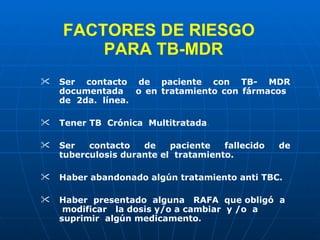 FACTORES DE RIESGO   PARA TB-MDR Ser contacto de paciente con TB- MDR documentada  o en tratamiento con fármacos  de  2da.  línea. Tener TB  Crónica  Multitratada . Ser contacto de paciente fallecido de tuberculosis durante el  tratamiento. Haber abandonado algún tratamiento anti TBC. Haber  presentado  alguna  RAFA  que obligó  a  modificar  la dosis y/o a cambiar  y /o  a suprimir  algún medicamento . 