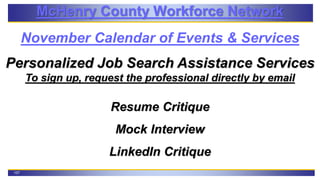 107
McHenry County Workforce Network
November Calendar of Events & Services
Personalized Job Search Assistance Services
To sign up, request the professional directly by email
Resume Critique
Mock Interview
LinkedIn Critique
 