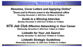 108
Upcoming Webinar Events
Resumes, Cover Letters and Applying Online*
*Zoom and In-Person event in the Woodstock office
Thursday November 2, 2023 from 10:00am to 12:00pm
Guide to a Winning Interview
Monday November 6, 2023 from 10:00am to 12:00pm
NTS Job Club Effective Networking in Your Career
Wednesday November 8, 2023 from 1:00pm to 3:00pm
LinkedIn for Your Job Search
Monday November 13, 2023 from 10:00am to 12:00pm
LinkedIn Strategic Guidelines
Wednesday November 15, 2023 from 10:00am to 12:00pm
 