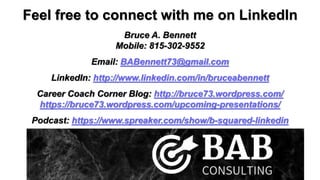 Feel free to connect with me on LinkedIn
Bruce A. Bennett
Mobile: 815-302-9552
Email: BABennett73@gmail.com
LinkedIn: http://www.linkedin.com/in/bruceabennett
Career Coach Corner Blog: http://bruce73.wordpress.com/
https://bruce73.wordpress.com/upcoming-presentations/
Podcast: https://www.spreaker.com/show/b-squared-linkedin
 