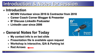 2
Introduction & Notes for session
Introduction
MCWN Volunteer since 2010 & Contractor from 2018
Career Coach Corner Blogger & Presenter
B² Discuss LinkedIn Podcaster
LinkedIn user since 2006
General Notes for Today
My contact info is on last slide
Presentation file is available upon request
Workshop is interactive, Q/A & Parking lot
Red Arrows
 
