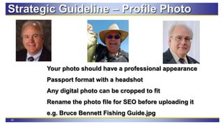 20
Strategic Guideline – Profile Photo
Your photo should have a professional appearance
Passport format with a headshot
Any digital photo can be cropped to fit
Rename the photo file for SEO before uploading it
e.g. Bruce Bennett Fishing Guide.jpg
 