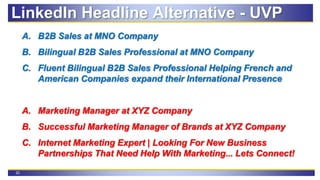 22
A. B2B Sales at MNO Company
B. Bilingual B2B Sales Professional at MNO Company
C. Fluent Bilingual B2B Sales Professional Helping French and
American Companies expand their International Presence
A. Marketing Manager at XYZ Company
B. Successful Marketing Manager of Brands at XYZ Company
C. Internet Marketing Expert | Looking For New Business
Partnerships That Need Help With Marketing... Lets Connect!
LinkedIn Headline Alternative - UVP
 