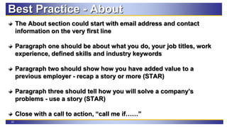 23
The About section could start with email address and contact
information on the very first line
Paragraph one should be about what you do, your job titles, work
experience, defined skills and industry keywords
Paragraph two should show how you have added value to a
previous employer - recap a story or more (STAR)
Paragraph three should tell how you will solve a company’s
problems - use a story (STAR)
Close with a call to action, “call me if……”
Best Practice - About
 