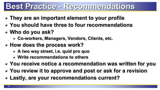 79
Best Practice - Recommendations
They are an important element to your profile
You should have three to four recommendations
Who do you ask?
Co-workers, Managers, Vendors, Clients, etc.
How does the process work?
A two way street, i.e. quid pro quo
Write recommendations to others
You receive notice a recommendation was written for you
You review it to approve and post or ask for a revision
Lastly, are your recommendations current?
 