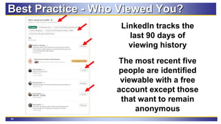 88
Best Practice - Who Viewed You?
LinkedIn tracks the
last 90 days of
viewing history
The most recent five
people are identified
viewable with a free
account except those
that want to remain
anonymous
 
