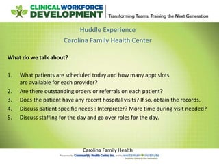 Huddle Experience
Carolina Family Health Center
What do we talk about?
1. What patients are scheduled today and how many appt slots
are available for each provider?
2. Are there outstanding orders or referrals on each patient?
3. Does the patient have any recent hospital visits? If so, obtain the records.
4. Discuss patient specific needs : Interpreter? More time during visit needed?
5. Discuss staffing for the day and go over roles for the day.
Carolina Family Health
 