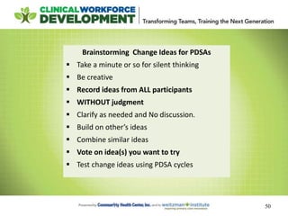 50
Brainstorming Change Ideas for PDSAs
 Take a minute or so for silent thinking
 Be creative
 Record ideas from ALL participants
 WITHOUT judgment
 Clarify as needed and No discussion.
 Build on other’s ideas
 Combine similar ideas
 Vote on idea(s) you want to try
 Test change ideas using PDSA cycles
 