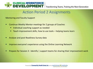 Action Period 2 Assignments
Mentoring and Faculty Support
 Continue Weekly Mentor meetings for 2 groups of Coaches
 Individual coaching support as needed
 Teach improvement skills, how to use tools – helping teams learn
 Analyze and post Readiness Survey data
 Improve everyone’s experience using the Online Learning Network
 Prepare for Session 3 : Identify | support teams for sharing their improvement work
 