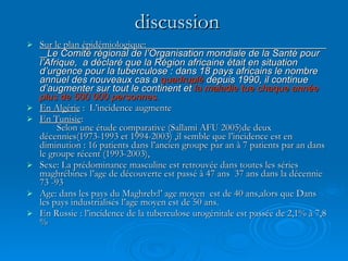discussion Sur le plan épidémiologique:  Le Comité régional de l’Organisation mondiale de la Santé pour l’Afrique,  a déclaré que la Région africaine était en situation d’urgence pour la tuberculose : dans 18 pays africains le nombre annuel des nouveaux cas a  quadruplé  depuis 1990, il continue d’augmenter sur tout le continent et  la maladie tue chaque année plus de 500 000 personnes.  En Algérie  :  L’incidence augmente  En Tunisie :  Selon une étude comparative (Sallami AFU 2005)de deux décennies(1973-1993 et 1994-2003) ,il semble que l’incidence est en diminution : 16 patients dans l’ancien groupe par an à 7 patients par an dans le groupe récent (1993-2003), Sexe: La prédominance masculine est retrouvée dans toutes les séries maghrébines l’age de découverte est passé à 47 ans  37 ans dans la décennie 73 -93  Age: dans les pays du Maghreb:l’ age moyen  est de 40 ans,alors que Dans les pays industrialisés l’age moyen est de 50 ans. En Russie : l’incidence de la tuberculose urogénitale est passée de 2,1% à 7,8 % 