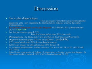 Discussion Sur le plan diagnostique :   Tous les auteurs s’accordent sur le polymorphisme diagnostic  et la  non  spécificité des manifestations cliniques et rareté des signes d’imprégnation . Les troubles mictionnels sont les plus fréquents  41% (Debré), 52% ( Benchekroune (8),72%  Gupta NP Les formes avancées: plus de 95%  Fonction rénale altérée dans 30 % des cas(8)  Délai diagnostic : Le délai est de 7 à 15 ans(8),il est de 20 ans pour Petrovic (9) Diagnostic bactériologique: 70% des cas (4)Debré  , 26% GUPTA) UIV :mutité rénale dans 26% des cas (Benchekroune) Télé thorax :images de tuberculose dans 30% des cas. (4) La suspicion préopératoire  semble en hausse : de 51 sur 63 à 28 sur 70  (SALLAMI  AFU 2005) Selon l’étude comparative de Sallami : le diagnostic est de plus en plus histologique  (la découverte du Bk a baissé de 50% à 30 % dans la décennie 73- 93). 