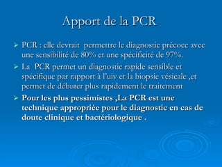 Apport de la PCR   PCR : elle devrait  permettre le diagnostic précoce avec une sensibilité de 80% et une spécificité de 97%. La  PCR permet un diagnostic rapide sensible et spécifique par rapport à l’uiv et la biopsie vésicale ,et permet de débuter plus rapidement le traitement Pour les plus pessimistes ,La PCR est une technique appropriée pour le diagnostic en cas de doute clinique et bactériologique .   