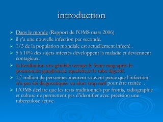 introduction Dans le monde  (Rapport de l’OMS mars 2006) il y’a une nouvelle infection par seconde. 1/3 de la population mondiale est actuellement infecté . 5 à 10% des sujets infectés développent la maladie et deviennent contagieux. la localisation uro-génitale occupe le 5eme rang après le poumon,les ganglions,le squelette,et le tube digestif. 1,7 million de personnes meurent souvent parce que l’infection  n’a pas été diagnostiquée ou alors trop tard  pour être traitée  . L’OMS déclare que les tests traditionnels par frottis, radiographie et culture ne permettent pas d’identifier avec précision une tuberculose active. 