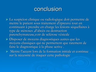 conclusion La suspicion clinique ou radiologique doit permettre de mettre le patient sous traitement d’épreuve tout en continuant à prendre en charge les lésions séquellaires à type de sténoses ,d’abcès ou destruction parenchymateuse,voir de sclérose vésicale Disposer de moyens diagnostiques autres que les moyens classiques qui ne permettent que rarement de faire le diagnostique à la phase active . Mettre l’accent lors de la formation initiale et continue sur la nécessité de traquer cette pathologie  