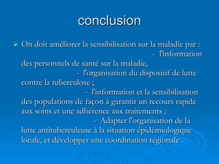 conclusion On doit améliorer la sensibilisation sur la maladie par :  -  l'information des personnels de santé sur la maladie,  -  l'organisation du dispositif de lutte contre la tuberculose ;  -  l'information et la sensibilisation des populations de façon à garantir un recours rapide aux soins et une adhérence aux traitements ;  -  Adapter l'organisation de la lutte antituberculeuse à la situation épidémiologique locale, et développer une coordination régionale  .  
