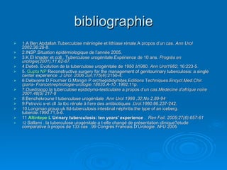 bibliographie 1.A Ben Abdallah.Tuberculose méningée et lithiase rénale.A propos d’un cas.  Ann Urol  2002;36:26-8. 2.INSP.Situation épidémiologique de l’année 2005. 3.K El khader et coll., Tuberculose urogénitale.Expérience de 10 ans.  Progrès en urologie(2001),11,62-67. 4.Debré. Evolution de la tuberculose urogénitale de 1950 à1980.  Ann Urol1982 ; 16:223-5. 5.  Gupta NP   Reconstructive surgery for the management of genitourinary tuberculosis: a single center experience  . J Urol. 2006 Jun;175(6 ):2150-4;  6.Delaviere D.Fournier G.Mangin P.orchiepididymites.E ditions  T echniques.Encycl.Med.Chir.(paris- France)nephrologie-urologie.18635.A-10  .1992,11p. 7.Ouedraogo.la tuberculose epididymo-testiculaire a propos d’un  cas.Medecine d’afrique noire 2001.48(5) 217-8 8.Benchekroune l tuberculose urogénitale .A nn Urol 1998 ,32,No 2,89-94 9.Petrovic s-et cll .la tbc rénale à l’ere des antibiotiques . Urol .1980.86,237-242. 10.Longman group,uk ltd-tuberculosis intestinal néphritis:the type of an iceberg. tubercle.1990.71,5-6. 11  Altintepe  L   Urinary tuberculosis: ten years' experience  .  Ren Fail. 2005;27(6):657-61   12  Sallami . la tuberculose urogénitale a t-elle changé de présentation clinique?etude comparative à propos de 133 cas  .99 Congrés Francais D’Urologie. AFU 2005  