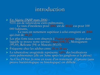 introduction En Algérie (INSP mars 2006 ) :  9231 cas de tuberculose extra pulmonaire,  Le taux d’incidence pour  2005  est de  60,62  cas pour 100 000 habitants,  Ce taux est nettement supérieur à celui enregistré en  2004  qui était de  44,23   Les plus forts taux sont observés à  l’ouest algérien  (région dans laquelle se trouve notre service)  Oran (108,55) , Mostaganem (99,50), Relizane (94) et Mascara (83,53).  Fréquente chez les adultes entre  25 et 34 ans ,  La tuberculose urogénitale représente  5,6%  des localisations extra pulmonaires (elle est 3eme après les ganglions et la plèvre) Au Chu d’Oran ,la mise en route d’un traitement  d’épreuve (sans preuve bactériologique ou histologique) est difficile .  