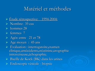 Matériel et méthodes Étude rétrospective:  1994-2004: Nombre:  35 cas hommes 28 femmes  7 Agés: entre  21 et 78  Age moyen  :  45 ans Évaluation : interrogatoire,examen clinique,antécédents,créatinine,urographie intraveineuse,échographie. Bacille de Kock (BK) dans les urines Endoscopie vésicale - biopsie 