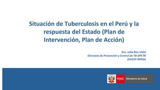 Situación de Tuberculosis en el Perú y la
respuesta del Estado (Plan de
Intervención, Plan de Acción)
Dra. Julia Rios Vidal
Directora de Prevención y Control de TB-DPCTB
DGIESP-MINSA
 