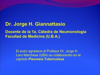 Dr. Jorge H. Giannattasio
Docente de la 1a. Cátedra de Neumonología
Facultad de Medicina (U.B.A.)
El autor agradece al Profesor Dr. Jorge H.
Loro Marchese (UBA) su colaboración en el
capítulo Pleuresía Tuberculosa
 