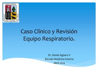 Caso Clínico y Revisión 
Equipo Respiratorio. 
Dr. Daniel Agüero V 
Becado Medicina Interna 
Abril 2014 
 