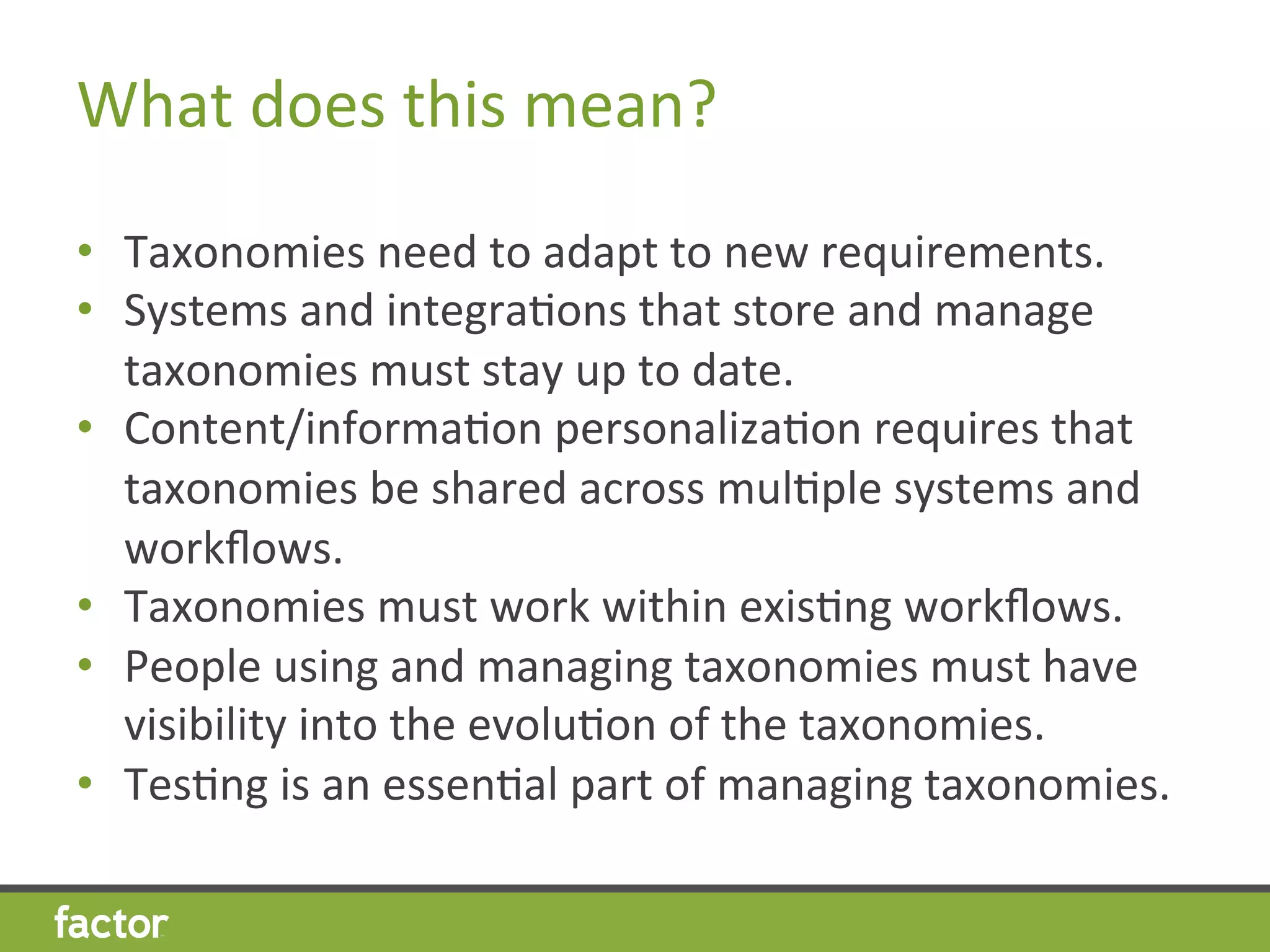 What	
  does	
  this	
  mean?	
  
•  Taxonomies	
  need	
  to	
  adapt	
  to	
  new	
  requirements.	
  
•  Systems	
  and	
  integraHons	
  that	
  store	
  and	
  manage	
  
taxonomies	
  must	
  stay	
  up	
  to	
  date.	
  	
  	
  
•  Content/informaHon	
  personalizaHon	
  requires	
  that	
  
taxonomies	
  be	
  shared	
  across	
  mulHple	
  systems	
  and	
  
workﬂows.	
  
•  Taxonomies	
  must	
  work	
  within	
  exisHng	
  workﬂows.	
  
•  People	
  using	
  and	
  managing	
  taxonomies	
  must	
  have	
  
visibility	
  into	
  the	
  evoluHon	
  of	
  the	
  taxonomies.	
  
•  TesHng	
  is	
  an	
  essenHal	
  part	
  of	
  managing	
  taxonomies.	
  
 