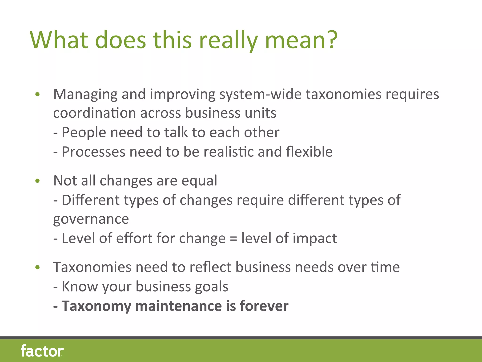 What	
  does	
  this	
  really	
  mean?	
  
•  Managing	
  and	
  improving	
  system-­‐wide	
  taxonomies	
  requires	
  
coordinaHon	
  across	
  business	
  units	
  
-­‐	
  People	
  need	
  to	
  talk	
  to	
  each	
  other	
  
-­‐	
  Processes	
  need	
  to	
  be	
  realisHc	
  and	
  ﬂexible	
  
•  Not	
  all	
  changes	
  are	
  equal	
  
-­‐	
  Diﬀerent	
  types	
  of	
  changes	
  require	
  diﬀerent	
  types	
  of	
  
governance	
  
-­‐	
  Level	
  of	
  eﬀort	
  for	
  change	
  =	
  level	
  of	
  impact	
  
•  Taxonomies	
  need	
  to	
  reﬂect	
  business	
  needs	
  over	
  Hme	
  
-­‐	
  Know	
  your	
  business	
  goals	
  
-­‐	
  Taxonomy	
  maintenance	
  is	
  forever	
  
 