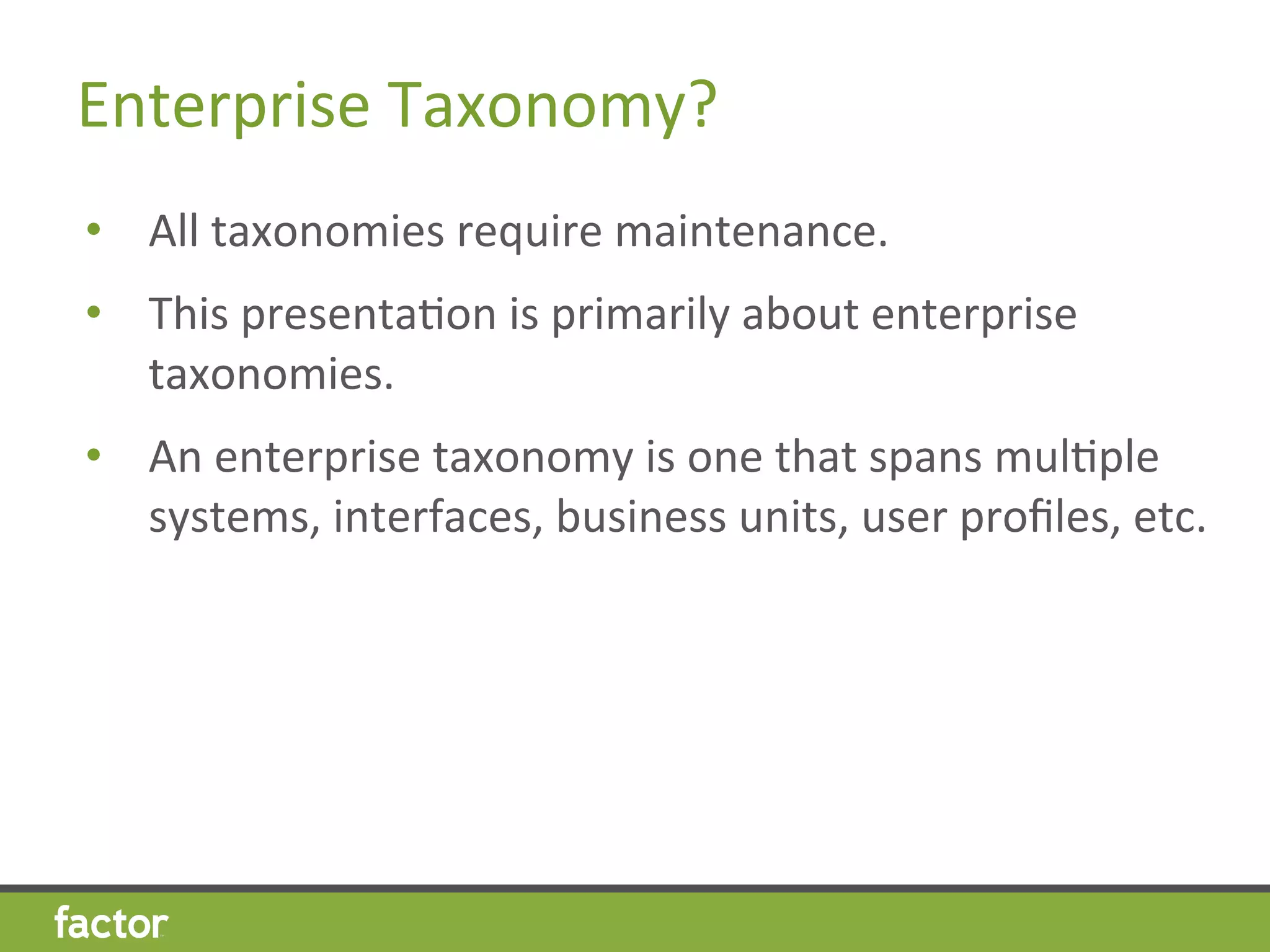 Enterprise	
  Taxonomy?	
  
•  All	
  taxonomies	
  require	
  maintenance.	
  
•  This	
  presentaHon	
  is	
  primarily	
  about	
  enterprise	
  
taxonomies.	
  
•  An	
  enterprise	
  taxonomy	
  is	
  one	
  that	
  spans	
  mulHple	
  
systems,	
  interfaces,	
  business	
  units,	
  user	
  proﬁles,	
  etc.	
  
 