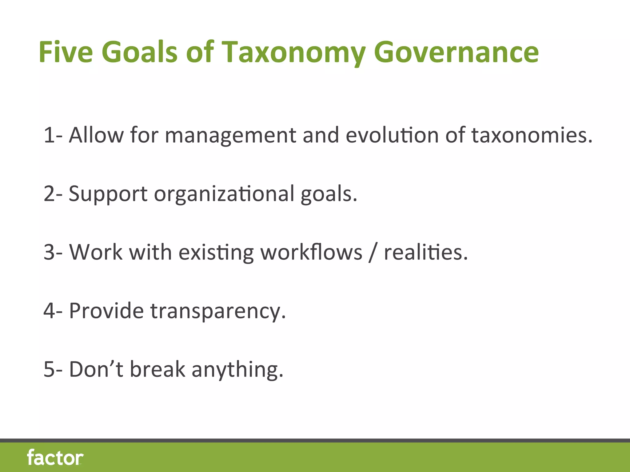Five	
  Goals	
  of	
  Taxonomy	
  Governance	
  
1-­‐	
  Allow	
  for	
  management	
  and	
  evoluHon	
  of	
  taxonomies.	
  
	
  
2-­‐	
  Support	
  organizaHonal	
  goals.	
  
	
  
3-­‐	
  Work	
  with	
  exisHng	
  workﬂows	
  /	
  realiHes.	
  
	
  
4-­‐	
  Provide	
  transparency.	
  
	
  
5-­‐	
  Don’t	
  break	
  anything.	
  
 