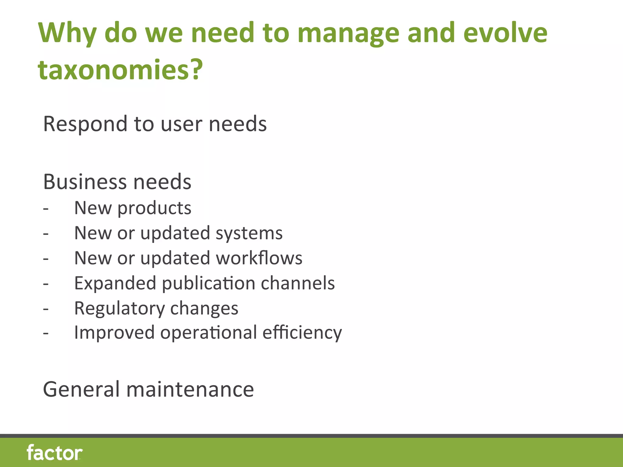 Why	
  do	
  we	
  need	
  to	
  manage	
  and	
  evolve	
  
taxonomies?	
  
Respond	
  to	
  user	
  needs	
  
	
  
Business	
  needs	
  
-­‐  New	
  products	
  
-­‐  New	
  or	
  updated	
  systems	
  
-­‐  New	
  or	
  updated	
  workﬂows	
  
-­‐  Expanded	
  publicaHon	
  channels	
  
-­‐  Regulatory	
  changes	
  
-­‐  Improved	
  operaHonal	
  eﬃciency	
  
	
  
General	
  maintenance	
  
 