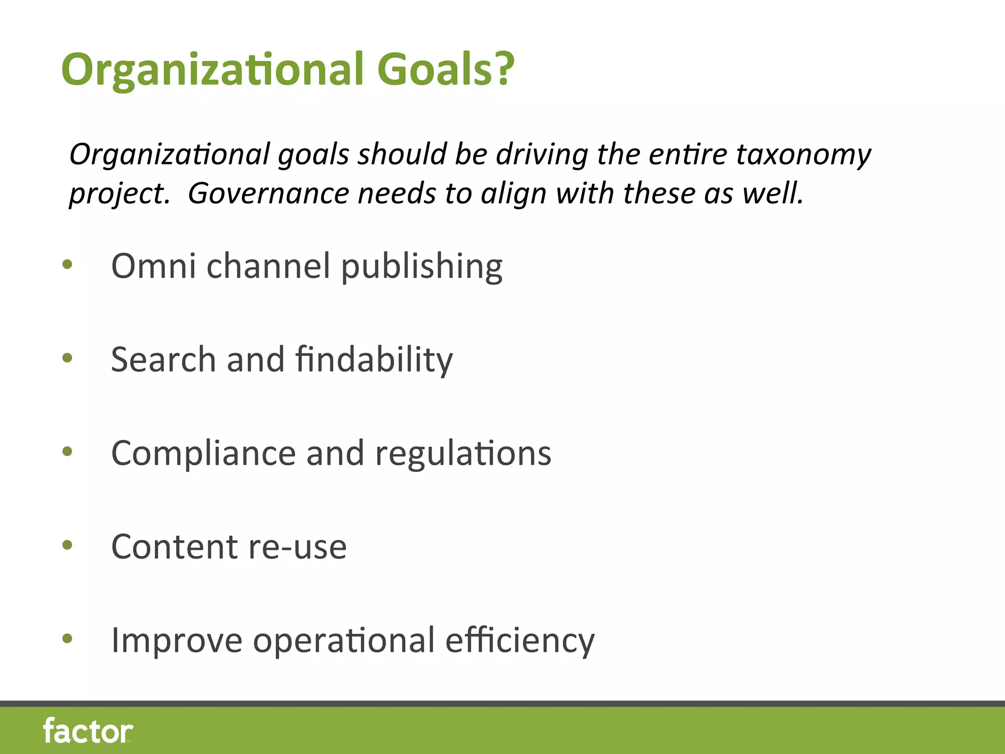 Organiza7onal	
  Goals?	
  
•  Omni	
  channel	
  publishing	
  
•  Search	
  and	
  ﬁndability	
  
•  Compliance	
  and	
  regulaHons	
  
•  Content	
  re-­‐use	
  
	
  
•  Improve	
  operaHonal	
  eﬃciency	
  
Organiza8onal	
  goals	
  should	
  be	
  driving	
  the	
  en8re	
  taxonomy	
  
project.	
  	
  Governance	
  needs	
  to	
  align	
  with	
  these	
  as	
  well.	
  
 