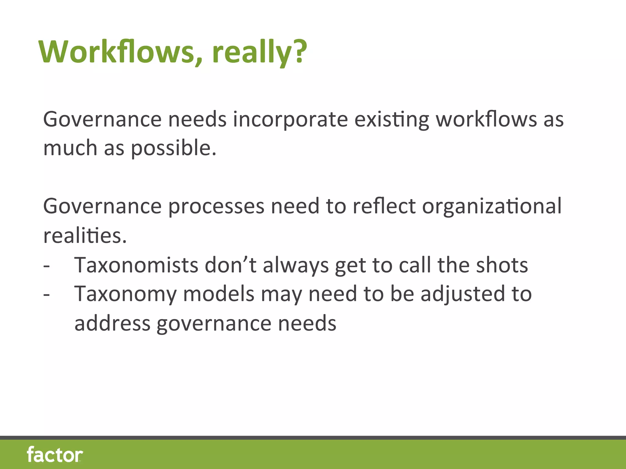 Workﬂows,	
  really?	
  
Governance	
  needs	
  incorporate	
  exisHng	
  workﬂows	
  as	
  
much	
  as	
  possible.	
  
	
  
Governance	
  processes	
  need	
  to	
  reﬂect	
  organizaHonal	
  
realiHes.	
  
-­‐  Taxonomists	
  don’t	
  always	
  get	
  to	
  call	
  the	
  shots	
  
-­‐  Taxonomy	
  models	
  may	
  need	
  to	
  be	
  adjusted	
  to	
  
address	
  governance	
  needs	
  
 