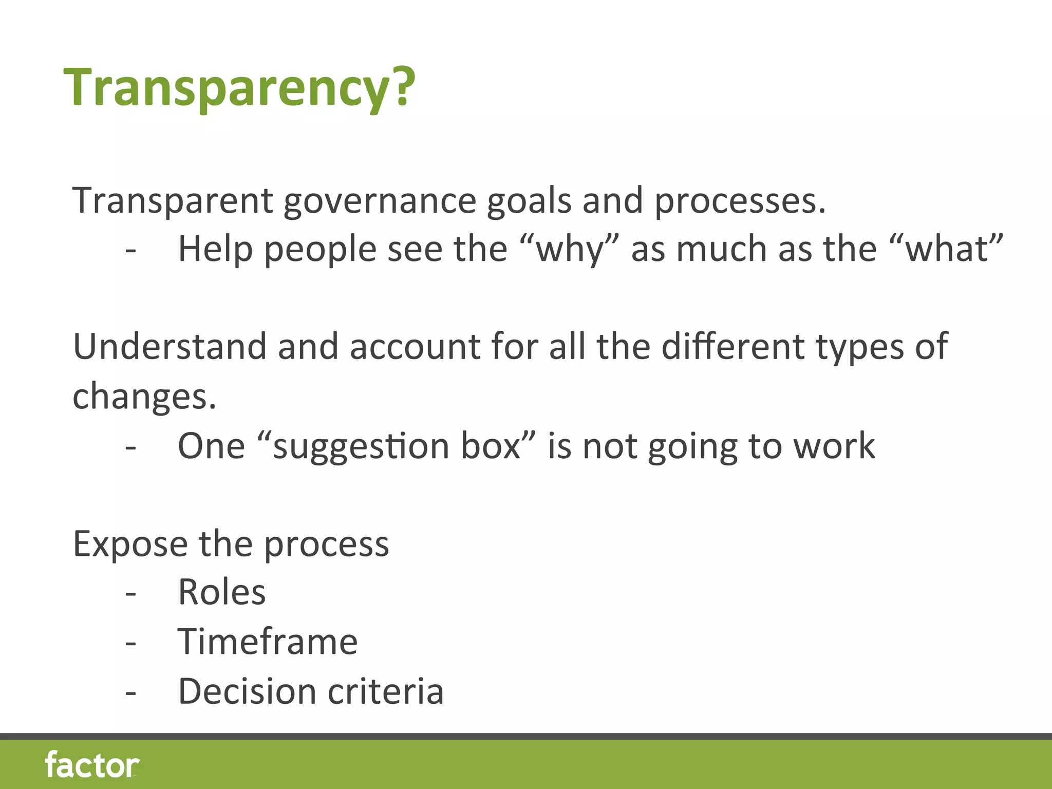 Transparency?	
  
Transparent	
  governance	
  goals	
  and	
  processes.	
  	
  	
  
-­‐  Help	
  people	
  see	
  the	
  “why”	
  as	
  much	
  as	
  the	
  “what”	
  
	
  
Understand	
  and	
  account	
  for	
  all	
  the	
  diﬀerent	
  types	
  of	
  
changes.	
  	
  	
  	
  
-­‐  One	
  “suggesHon	
  box”	
  is	
  not	
  going	
  to	
  work	
  
	
  
Expose	
  the	
  process	
  
-­‐  Roles	
  
-­‐  Timeframe	
  
-­‐  Decision	
  criteria	
  
 