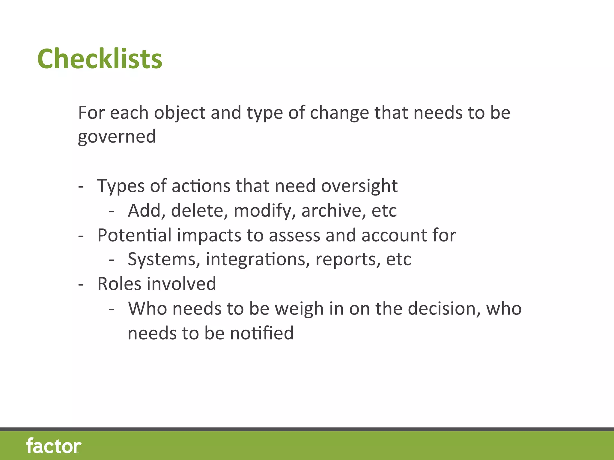 Checklists 	
  	
  
For	
  each	
  object	
  and	
  type	
  of	
  change	
  that	
  needs	
  to	
  be	
  
governed	
  
	
  
-­‐  Types	
  of	
  acHons	
  that	
  need	
  oversight	
  	
  
-­‐  Add,	
  delete,	
  modify,	
  archive,	
  etc	
  
-­‐  PotenHal	
  impacts	
  to	
  assess	
  and	
  account	
  for	
  
-­‐  Systems,	
  integraHons,	
  reports,	
  etc	
  
-­‐  Roles	
  involved	
  
-­‐  Who	
  needs	
  to	
  be	
  weigh	
  in	
  on	
  the	
  decision,	
  who	
  
needs	
  to	
  be	
  noHﬁed	
  
	
  
 