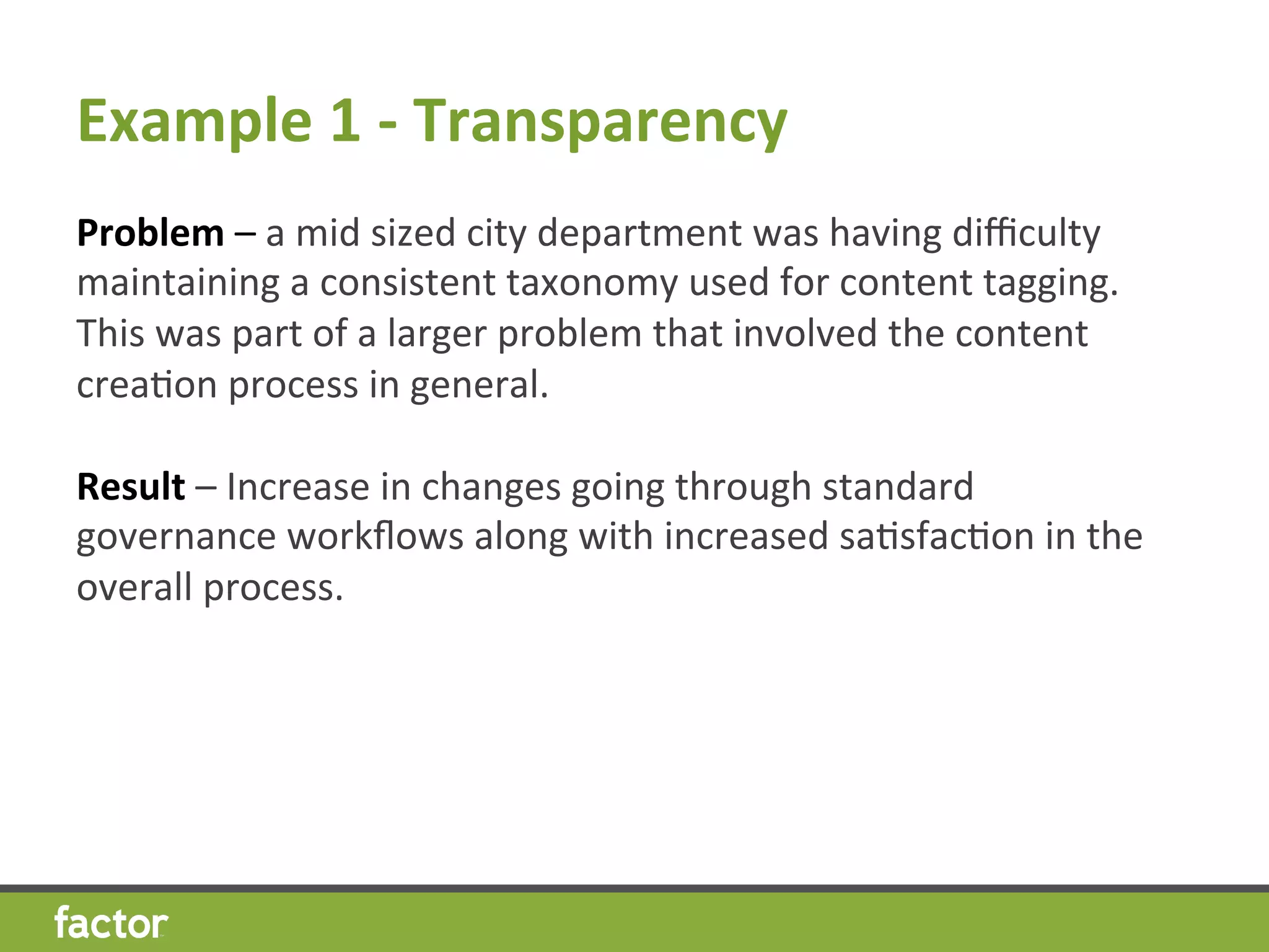 Example	
  1	
  -­‐	
  Transparency 	
  	
  
Problem	
  –	
  a	
  mid	
  sized	
  city	
  department	
  was	
  having	
  diﬃculty	
  
maintaining	
  a	
  consistent	
  taxonomy	
  used	
  for	
  content	
  tagging.	
  	
  
This	
  was	
  part	
  of	
  a	
  larger	
  problem	
  that	
  involved	
  the	
  content	
  
creaHon	
  process	
  in	
  general.	
  
	
  
Result	
  –	
  Increase	
  in	
  changes	
  going	
  through	
  standard	
  
governance	
  workﬂows	
  along	
  with	
  increased	
  saHsfacHon	
  in	
  the	
  
overall	
  process.	
  
	
  
 