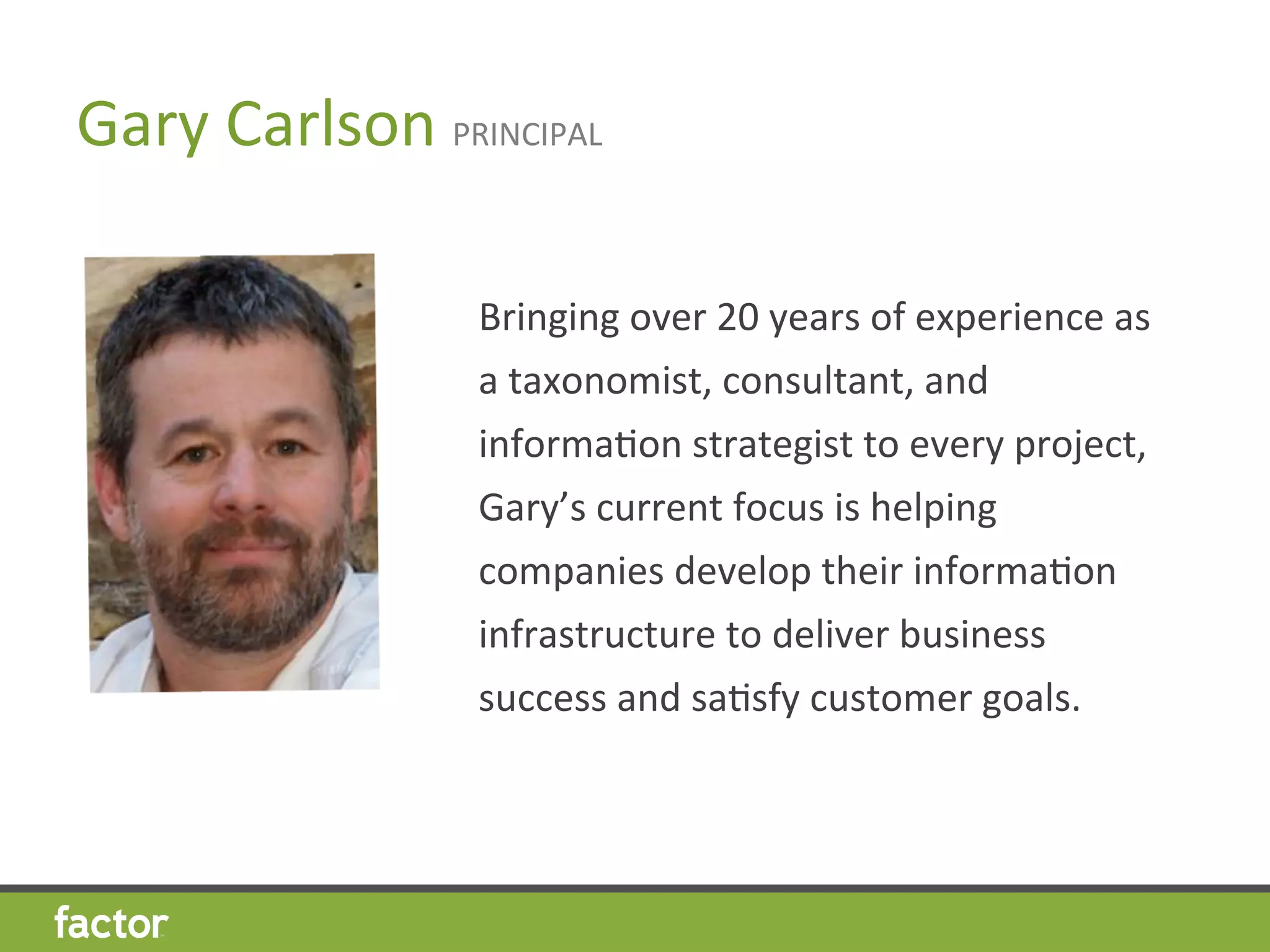 Gary	
  Carlson	
  PRINCIPAL	
  
Bringing	
  over	
  20	
  years	
  of	
  experience	
  as	
  
a	
  taxonomist,	
  consultant,	
  and	
  
informaHon	
  strategist	
  to	
  every	
  project,	
  
Gary’s	
  current	
  focus	
  is	
  helping	
  
companies	
  develop	
  their	
  informaHon	
  
infrastructure	
  to	
  deliver	
  business	
  
success	
  and	
  saHsfy	
  customer	
  goals.	
  
	
  
 
