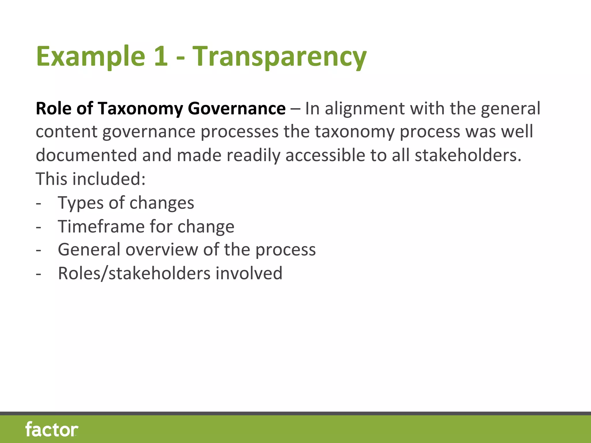 Example	
  1	
  -­‐	
  Transparency 	
  	
  
Role	
  of	
  Taxonomy	
  Governance	
  –	
  In	
  alignment	
  with	
  the	
  general	
  
content	
  governance	
  processes	
  the	
  taxonomy	
  process	
  was	
  well	
  
documented	
  and	
  made	
  readily	
  accessible	
  to	
  all	
  stakeholders.	
  	
  
This	
  included:	
  
-­‐  Types	
  of	
  changes	
  
-­‐  Timeframe	
  for	
  change	
  
-­‐  General	
  overview	
  of	
  the	
  process	
  
-­‐  Roles/stakeholders	
  involved	
  
 