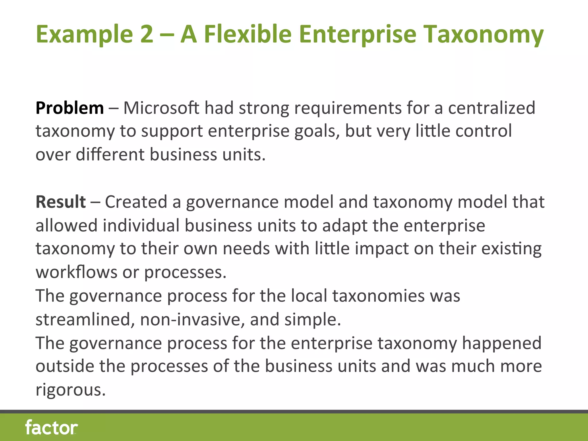 Example	
  2	
  –	
  A	
  Flexible	
  Enterprise	
  Taxonomy
	
  	
  
Problem	
  –	
  Microsov	
  had	
  strong	
  requirements	
  for	
  a	
  centralized	
  
taxonomy	
  to	
  support	
  enterprise	
  goals,	
  but	
  very	
  licle	
  control	
  
over	
  diﬀerent	
  business	
  units.	
  
Result	
  –	
  Created	
  a	
  governance	
  model	
  and	
  taxonomy	
  model	
  that	
  
allowed	
  individual	
  business	
  units	
  to	
  adapt	
  the	
  enterprise	
  
taxonomy	
  to	
  their	
  own	
  needs	
  with	
  licle	
  impact	
  on	
  their	
  exisHng	
  
workﬂows	
  or	
  processes.	
  
The	
  governance	
  process	
  for	
  the	
  local	
  taxonomies	
  was	
  
streamlined,	
  non-­‐invasive,	
  and	
  simple.	
  
The	
  governance	
  process	
  for	
  the	
  enterprise	
  taxonomy	
  happened	
  
outside	
  the	
  processes	
  of	
  the	
  business	
  units	
  and	
  was	
  much	
  more	
  
rigorous.	
  
 