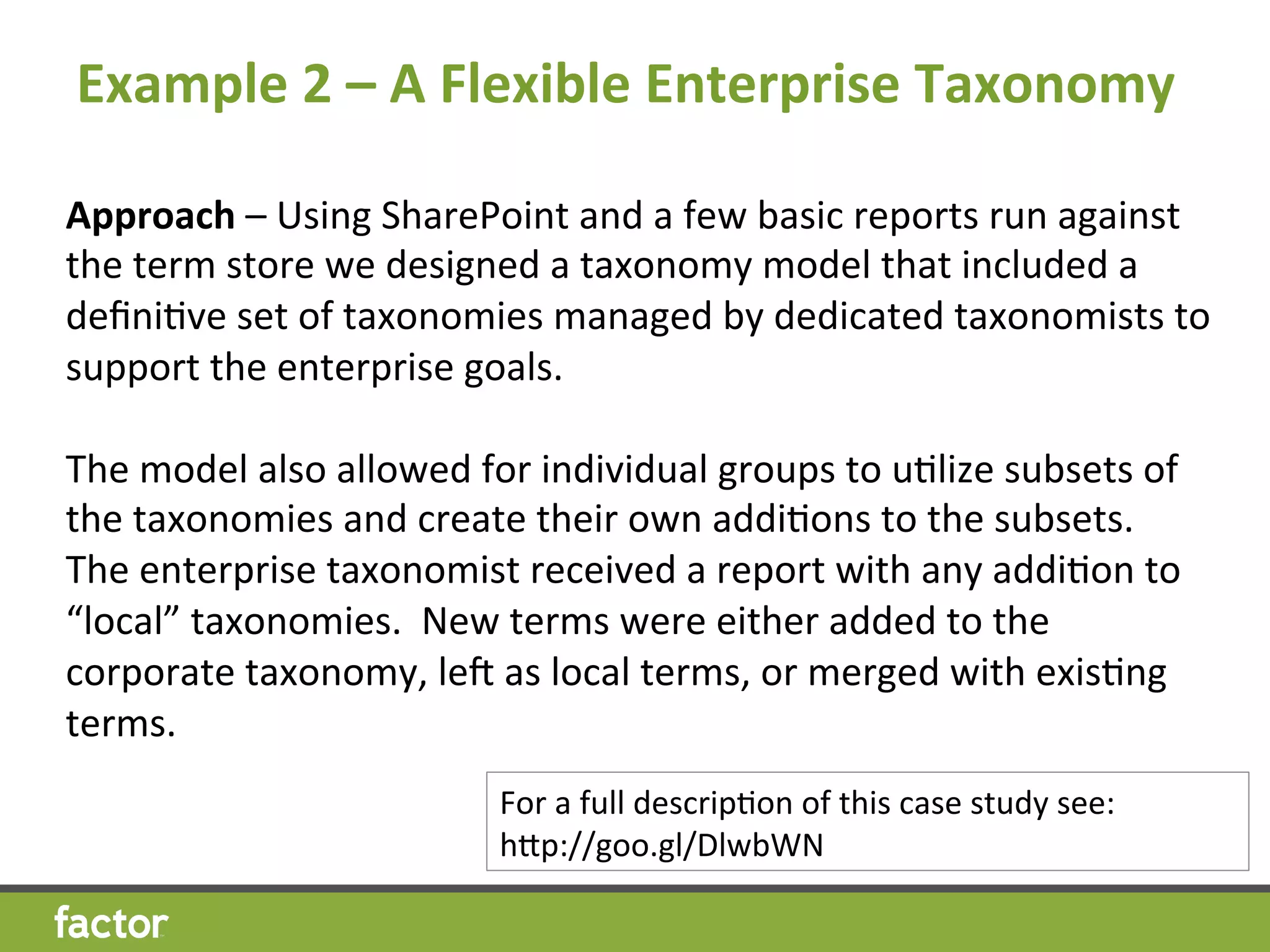 Example	
  2	
  –	
  A	
  Flexible	
  Enterprise	
  Taxonomy
	
  	
  
Approach	
  –	
  Using	
  SharePoint	
  and	
  a	
  few	
  basic	
  reports	
  run	
  against	
  
the	
  term	
  store	
  we	
  designed	
  a	
  taxonomy	
  model	
  that	
  included	
  a	
  
deﬁniHve	
  set	
  of	
  taxonomies	
  managed	
  by	
  dedicated	
  taxonomists	
  to	
  
support	
  the	
  enterprise	
  goals.	
  
	
  
The	
  model	
  also	
  allowed	
  for	
  individual	
  groups	
  to	
  uHlize	
  subsets	
  of	
  
the	
  taxonomies	
  and	
  create	
  their	
  own	
  addiHons	
  to	
  the	
  subsets.	
  	
  	
  
The	
  enterprise	
  taxonomist	
  received	
  a	
  report	
  with	
  any	
  addiHon	
  to	
  
“local”	
  taxonomies.	
  	
  New	
  terms	
  were	
  either	
  added	
  to	
  the	
  
corporate	
  taxonomy,	
  lev	
  as	
  local	
  terms,	
  or	
  merged	
  with	
  exisHng	
  
terms.	
  
For	
  a	
  full	
  descripHon	
  of	
  this	
  case	
  study	
  see:	
  
hcp://goo.gl/DlwbWN	
  
 