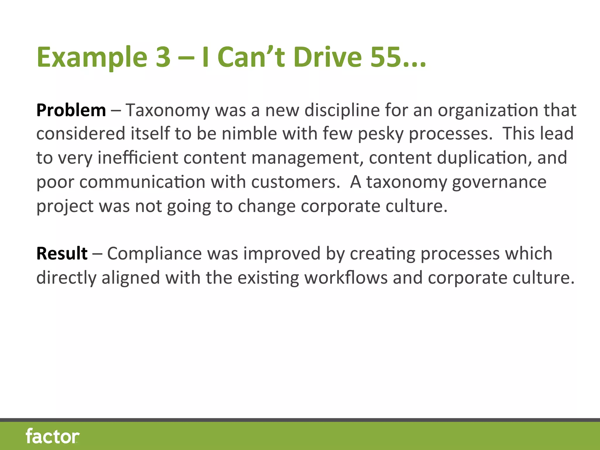 Example	
  3	
  –	
  I	
  Can’t	
  Drive	
  55...	
  
Problem	
  –	
  Taxonomy	
  was	
  a	
  new	
  discipline	
  for	
  an	
  organizaHon	
  that	
  
considered	
  itself	
  to	
  be	
  nimble	
  with	
  few	
  pesky	
  processes.	
  	
  This	
  lead	
  
to	
  very	
  ineﬃcient	
  content	
  management,	
  content	
  duplicaHon,	
  and	
  
poor	
  communicaHon	
  with	
  customers.	
  	
  A	
  taxonomy	
  governance	
  
project	
  was	
  not	
  going	
  to	
  change	
  corporate	
  culture.	
  
	
  
Result	
  –	
  Compliance	
  was	
  improved	
  by	
  creaHng	
  processes	
  which	
  
directly	
  aligned	
  with	
  the	
  exisHng	
  workﬂows	
  and	
  corporate	
  culture.	
  
	
  
	
  
 