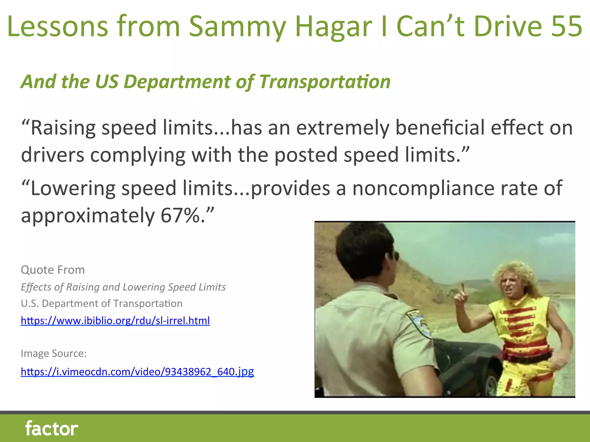 Lessons	
  from	
  Sammy	
  Hagar	
  I	
  Can’t	
  Drive	
  55	
  
And	
  the	
  US	
  Department	
  of	
  Transporta3on	
  
	
  
“Raising	
  speed	
  limits...has	
  an	
  extremely	
  beneﬁcial	
  eﬀect	
  on	
  
drivers	
  complying	
  with	
  the	
  posted	
  speed	
  limits.”	
  
“Lowering	
  speed	
  limits...provides	
  a	
  noncompliance	
  rate	
  of	
  
approximately	
  67%.”	
  
Quote	
  From	
  
Eﬀects	
  of	
  Raising	
  and	
  Lowering	
  Speed	
  Limits	
  
U.S.	
  Department	
  of	
  TransportaHon	
  
hcps://www.ibiblio.org/rdu/sl-­‐irrel.html	
  
	
  
Image	
  Source:	
  	
  
hcps://i.vimeocdn.com/video/93438962_640.jpg	
  
	
  
 