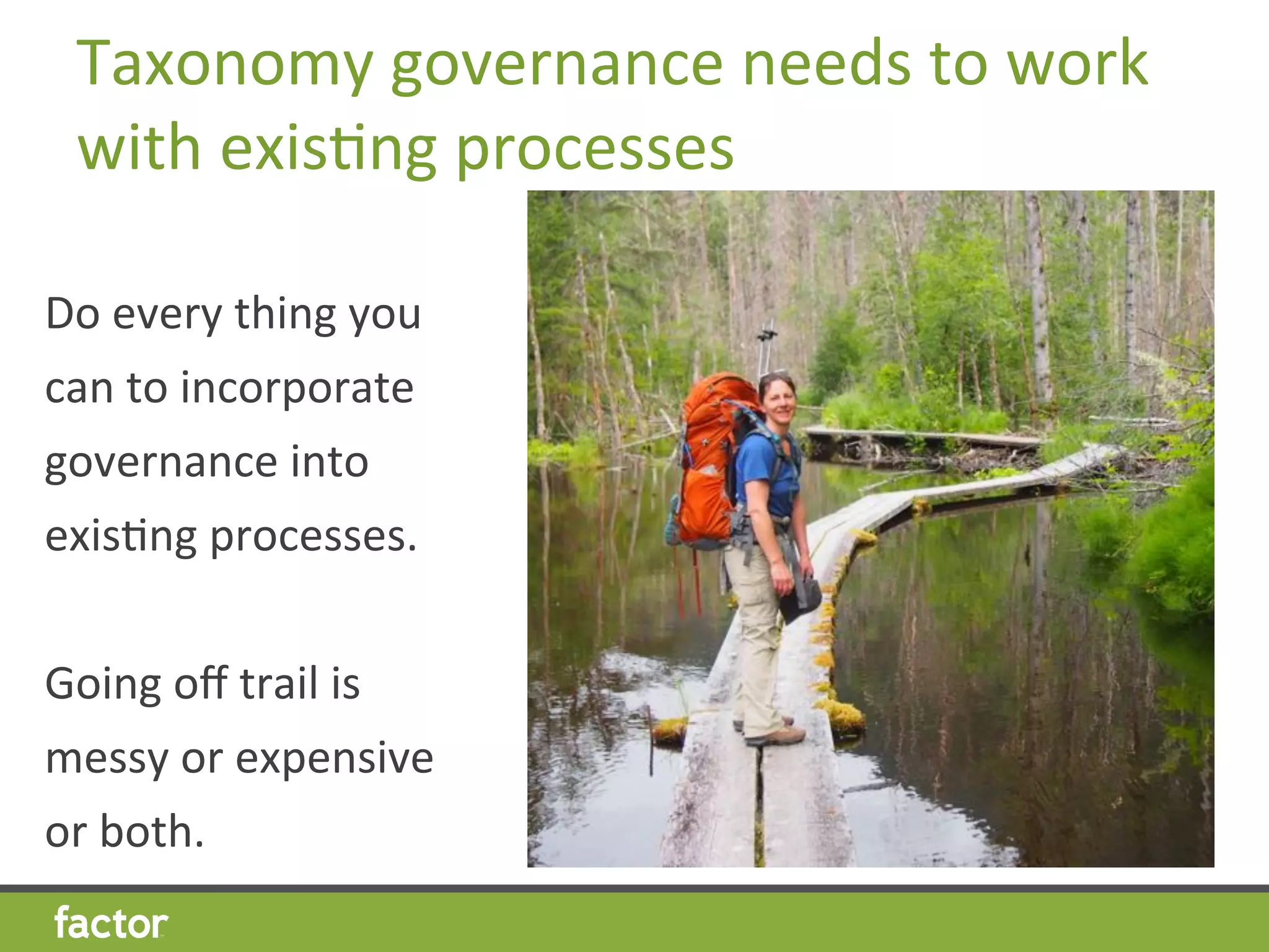 Taxonomy	
  governance	
  needs	
  to	
  work	
  
with	
  exisHng	
  processes	
  
Do	
  every	
  thing	
  you	
  
can	
  to	
  incorporate	
  
governance	
  into	
  
exisHng	
  processes.	
  
	
  
Going	
  oﬀ	
  trail	
  is	
  
messy	
  or	
  expensive	
  
or	
  both.	
  	
  
	
  
 