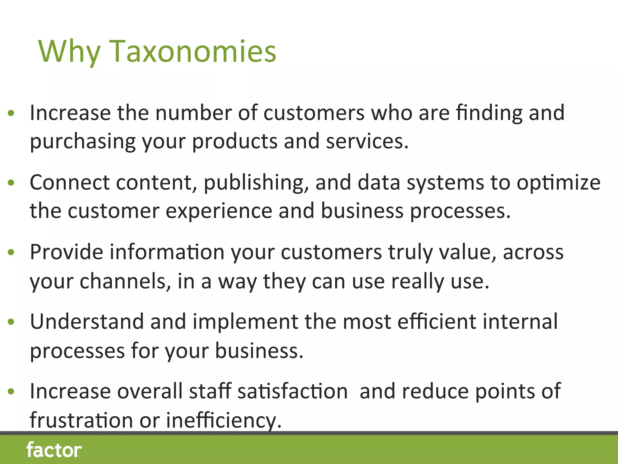 Why	
  Taxonomies	
  
•  Increase	
  the	
  number	
  of	
  customers	
  who	
  are	
  ﬁnding	
  and	
  
purchasing	
  your	
  products	
  and	
  services.	
  
•  Connect	
  content,	
  publishing,	
  and	
  data	
  systems	
  to	
  opHmize	
  
the	
  customer	
  experience	
  and	
  business	
  processes.	
  
•  Provide	
  informaHon	
  your	
  customers	
  truly	
  value,	
  across	
  
your	
  channels,	
  in	
  a	
  way	
  they	
  can	
  use	
  really	
  use.	
  
•  Understand	
  and	
  implement	
  the	
  most	
  eﬃcient	
  internal	
  
processes	
  for	
  your	
  business.	
  
•  Increase	
  overall	
  staﬀ	
  saHsfacHon	
  	
  and	
  reduce	
  points	
  of	
  
frustraHon	
  or	
  ineﬃciency.	
  
 