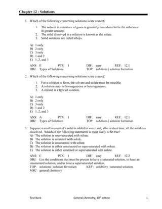 Chapter 12 - Solutions
1. Which of the following concerning solutions is/are correct?
1. The solvent in a mixture of gases is generally considered to be the substance
in greater amount.
2. The solid dissolved in a solution is known as the solute.
3. Solid solutions are called alloys.
A) 1 only
B) 2 only
C) 3 only
D) 1 and 2
E) 1, 2, and 3
ANS: E PTS: 1 DIF: easy REF: 12.1
OBJ: Types of Solutions TOP: solutions | solution formation
2. Which of the following concerning solutions is/are correct?
1. For a solution to form, the solvent and solute must be miscible.
2. A solution may be homogeneous or heterogeneous.
3. A colloid is a type of solution.
A) 1 only
B) 2 only
C) 3 only
D) 1 and 2
E) 1, 2, and 3
ANS: A PTS: 1 DIF: easy REF: 12.1
OBJ: Types of Solutions TOP: solutions | solution formation
3. Suppose a small amount of a solid is added to water and, after a short time, all the solid has
dissolved. Which of the following statements is most likely to be true?
A) The solution is supersaturated with solute.
B) The solution is saturated with solute.
C) The solution is unsaturated with solute.
D) The solution is either unsaturated or supersaturated with solute.
E) The solution is either saturated or supersaturated with solute.
ANS: C PTS: 1 DIF: easy REF: 12.2
OBJ: List the conditions that must be present to have a saturated solution, to have an
unsaturated solution, and to have a supersaturated solution.
TOP: solutions | solution formation KEY: solubility | saturated solution
MSC: general chemistry
Test Bank General Chemistry, 10th
edition 1
 