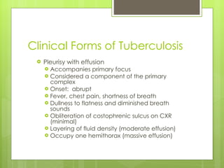 Clinical Forms of Tuberculosis Pleurisy with effusion Accompanies primary focus Considered a component of the primary complex Onset:  abrupt Fever, chest pain, shortness of breath Dullness to flatness and diminished breath sounds Obliteration of costophrenic sulcus on CXR (minimal) Layering of fluid density (moderate effusion) Occupy one hemithorax (massive effusion) 