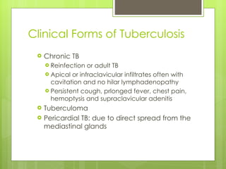 Clinical Forms of Tuberculosis Chronic TB Reinfection or adult TB Apical or infraclavicular infiltrates often with cavitation and no hilar lymphadenopathy Persistent cough, prlonged fever, chest pain, hemoptysis and supraclavicular adenitis Tuberculoma Pericardial TB: due to direct spread from the mediastinal glands 