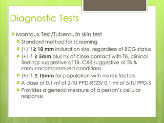 Diagnostic Tests Mantoux Test/Tuberculin skin test Standard method for screening (+) if  ≥ 10 mm  induration size, regardless of BCG status (+) if  ≥ 5mm  plus hx of close contact with TB, clinical findings suggestive of TB, CXR suggestive of TB & immunocompromised conditions (+) if  ≥ 15mm  for population with no risk factors  A dose of 0.1 ml of 2-TU PPD-RT23/ 0.1 ml of 5-TU PPD-S Provides a general measure of a person’s cellular response 